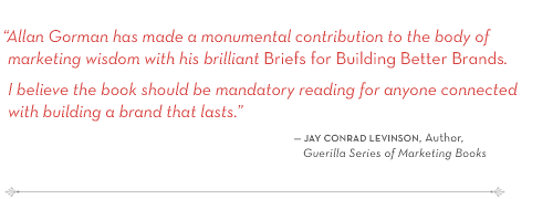 "Allan Gorman has made a monumental contribution to the body of marketing wisdom with his brilliant Briefs for Building Better Brands. I believe the book should be mandatory reading for anyone connected with building a brand that lasts." -- Jay Conrad levinson, Author, Guerilla Series of Marketing Books